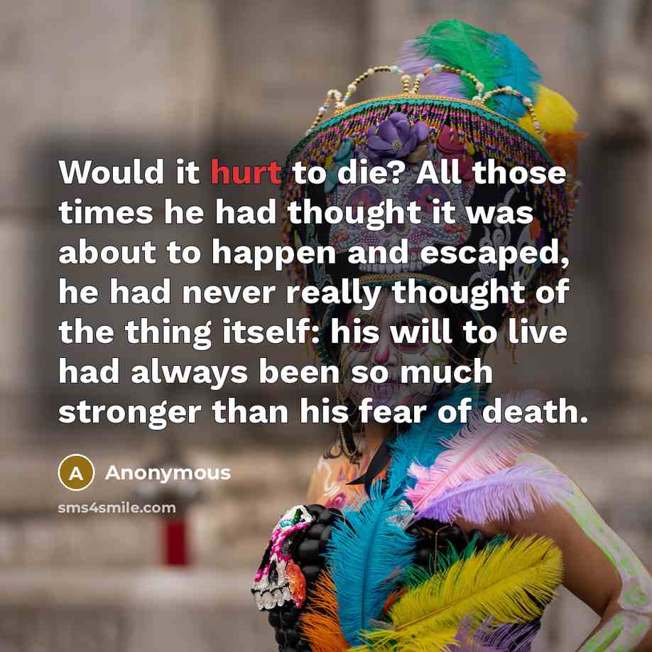 “Would it hurt to die? All those times he had thought it was about to happen and escaped, he had never really thought of the thing itself: his will to live had always been so much stronger than his fear of death.” quote by Anonymous
