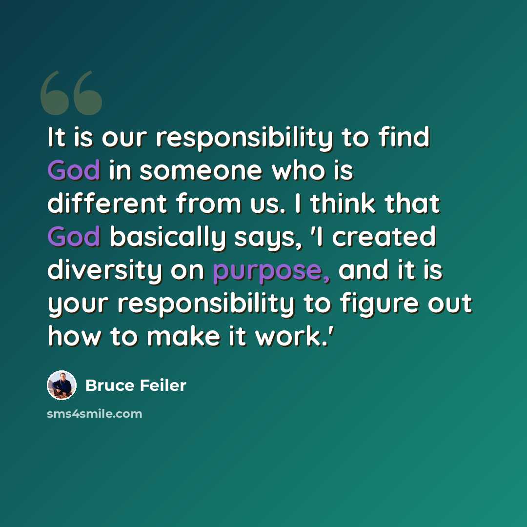 “It is our responsibility to find God in someone who is different from us. I think that God basically says, 'I created diversity on purpose, and it is your responsibility to figure out how to make it work.'” quote by Bruce Feiler