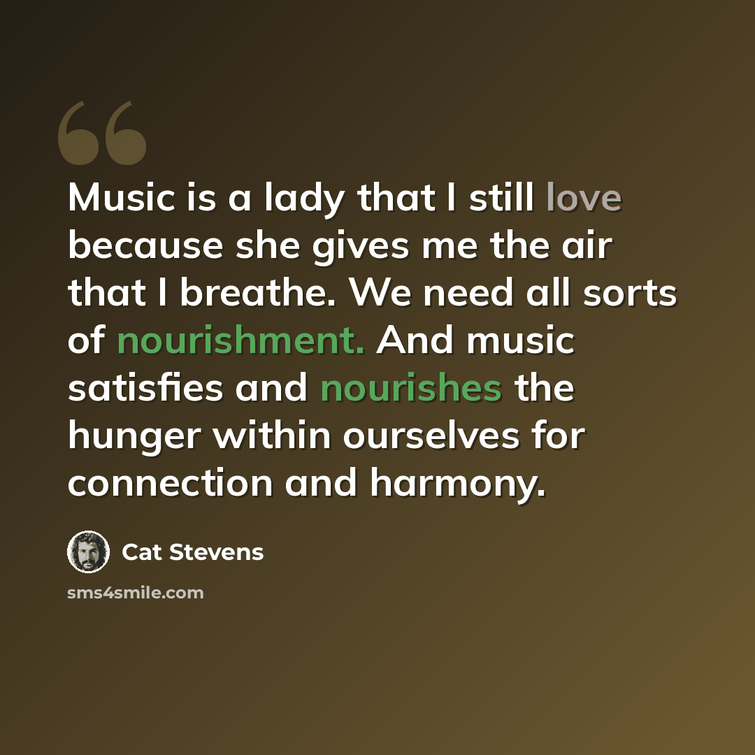 “Music is a lady that I still love because she gives me the air that I breathe. We need all sorts of nourishment. And music satisfies and nourishes the hunger within ourselves for connection and harmony.” quote by Cat Stevens
