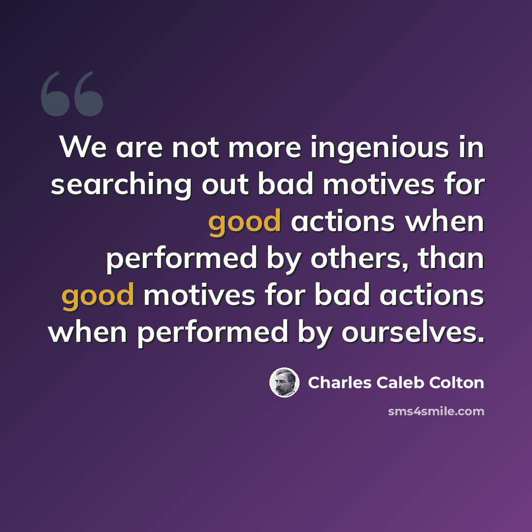 “We are not more ingenious in searching out bad motives for good actions when performed by others, than good motives for bad actions when performed by ourselves.” quote by Charles Caleb Colton