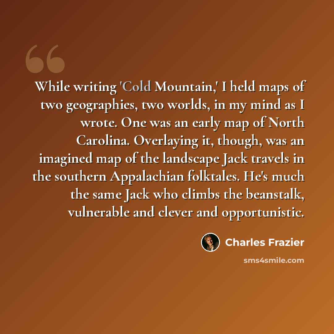 “While writing 'Cold Mountain,' I held maps of two geographies, two worlds, in my mind as I wrote. One was an early map of North Carolina. Overlaying it, though, was an imagined map of the landscape Jack travels in the southern Appalachian folktales. He's much the same Jack who climbs the…” quote by Charles Frazier