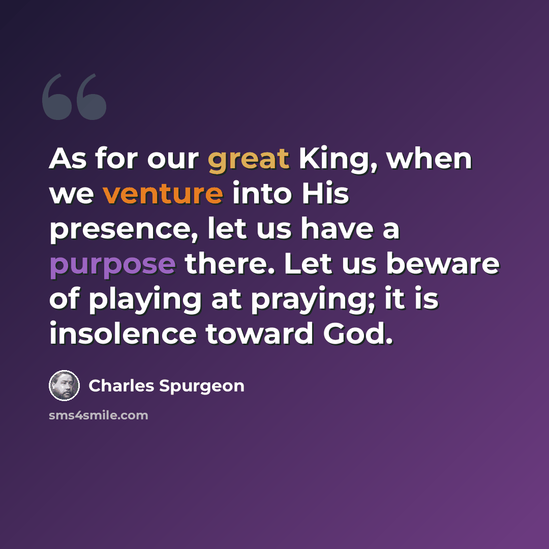 “As for our great King, when we venture into His presence, let us have a purpose there. Let us beware of playing at praying; it is insolence toward God.” quote by Charles Spurgeon
