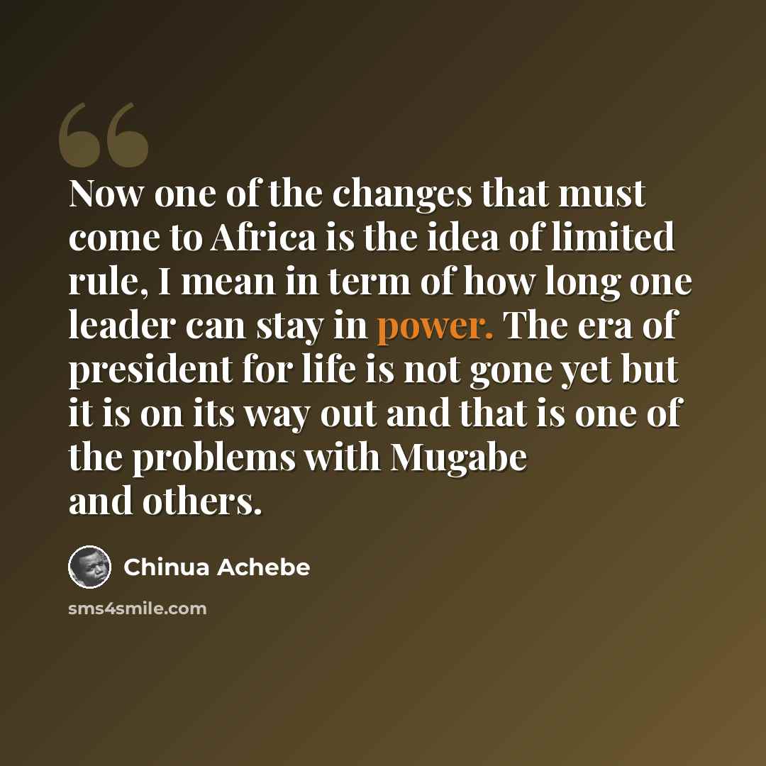 “Now one of the changes that must come to Africa is the idea of limited rule, I mean in term of how long one leader can stay in power. The era of president for life is not gone yet but it is on its way out and that is one of the problems with Mugabe and others.” quote by Chinua Achebe