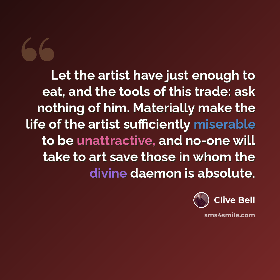“Let the artist have just enough to eat, and the tools of this trade: ask nothing of him. Materially make the life of the artist sufficiently miserable to be unattractive, and no-one will take to art save those in whom the divine daemon is absolute.” quote by Clive Bell