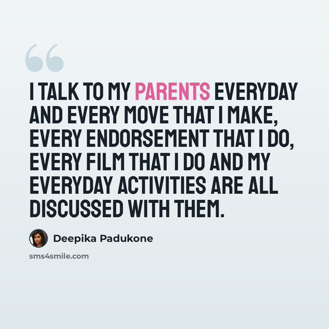 “I talk to my parents everyday and every move that I make, every endorsement that I do, every film that I do and my everyday activities are all discussed with them.” quote by Deepika Padukone