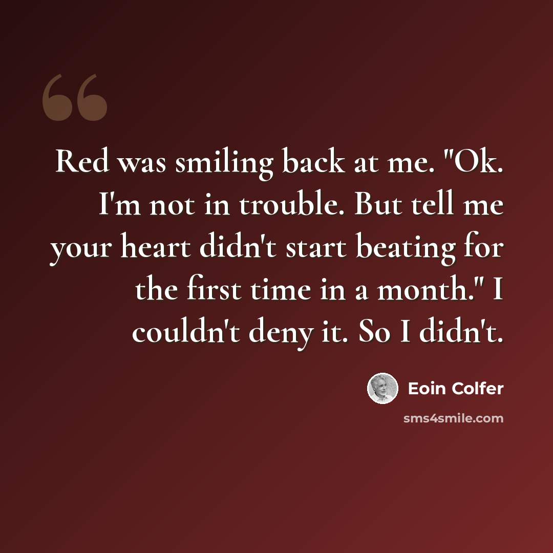 “Red was smiling back at me. "Ok. I'm not in trouble. But tell me your heart didn't start beating for the first time in a month." I couldn't deny it. So I didn't.” quote by Eoin Colfer