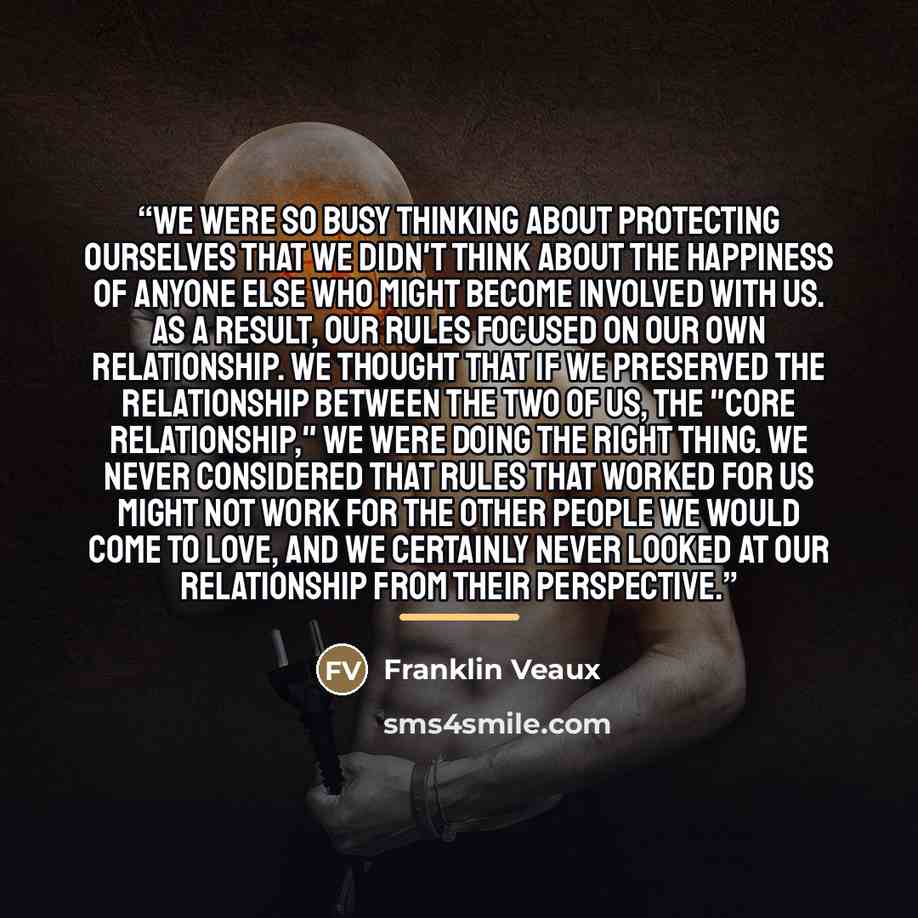 “We were so busy thinking about protecting ourselves that we didn't think about the happiness of anyone else who might become involved with us. As a result, our rules focused on our own relationship. We thought that if we preserved the relationship between the two of us, the "core relationship," we…” quote by Franklin Veaux