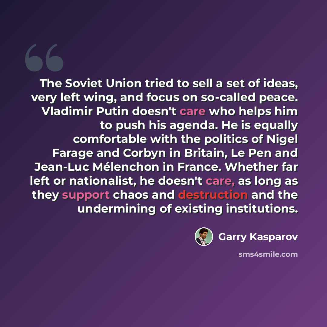 “The Soviet Union tried to sell a set of ideas, very left wing, and focus on so-called peace. Vladimir Putin doesn't care who helps him to push his agenda. He is equally comfortable with the politics of Nigel Farage and Corbyn in Britain, Le Pen and Jean-Luc Mélenchon in France. Whether far left or…” quote by Garry Kasparov