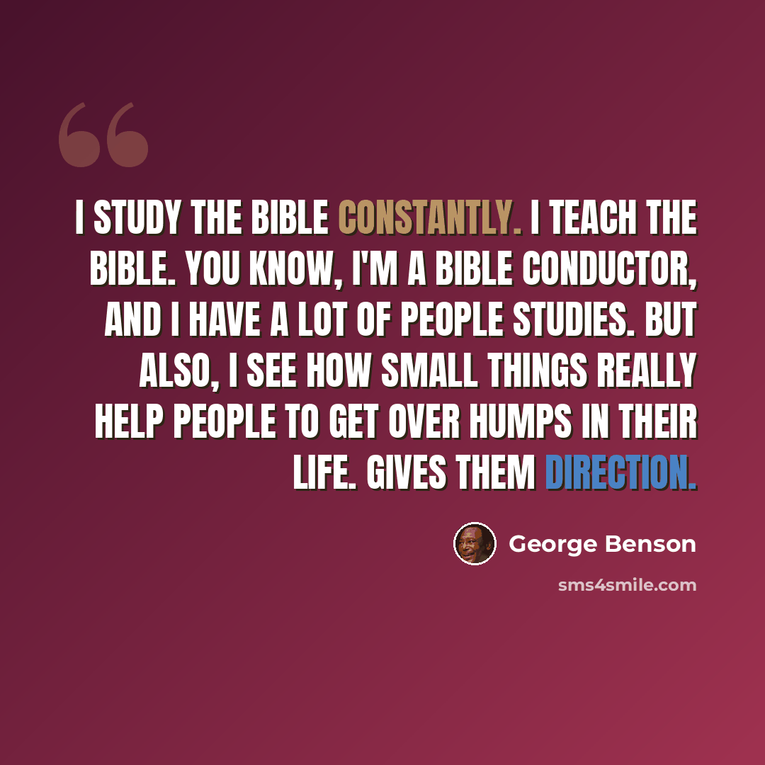 “I study the Bible constantly. I teach the Bible. You know, I'm a Bible conductor, and I have a lot of people studies. But also, I see how small things really help people to get over humps in their life. Gives them direction.” quote by George Benson