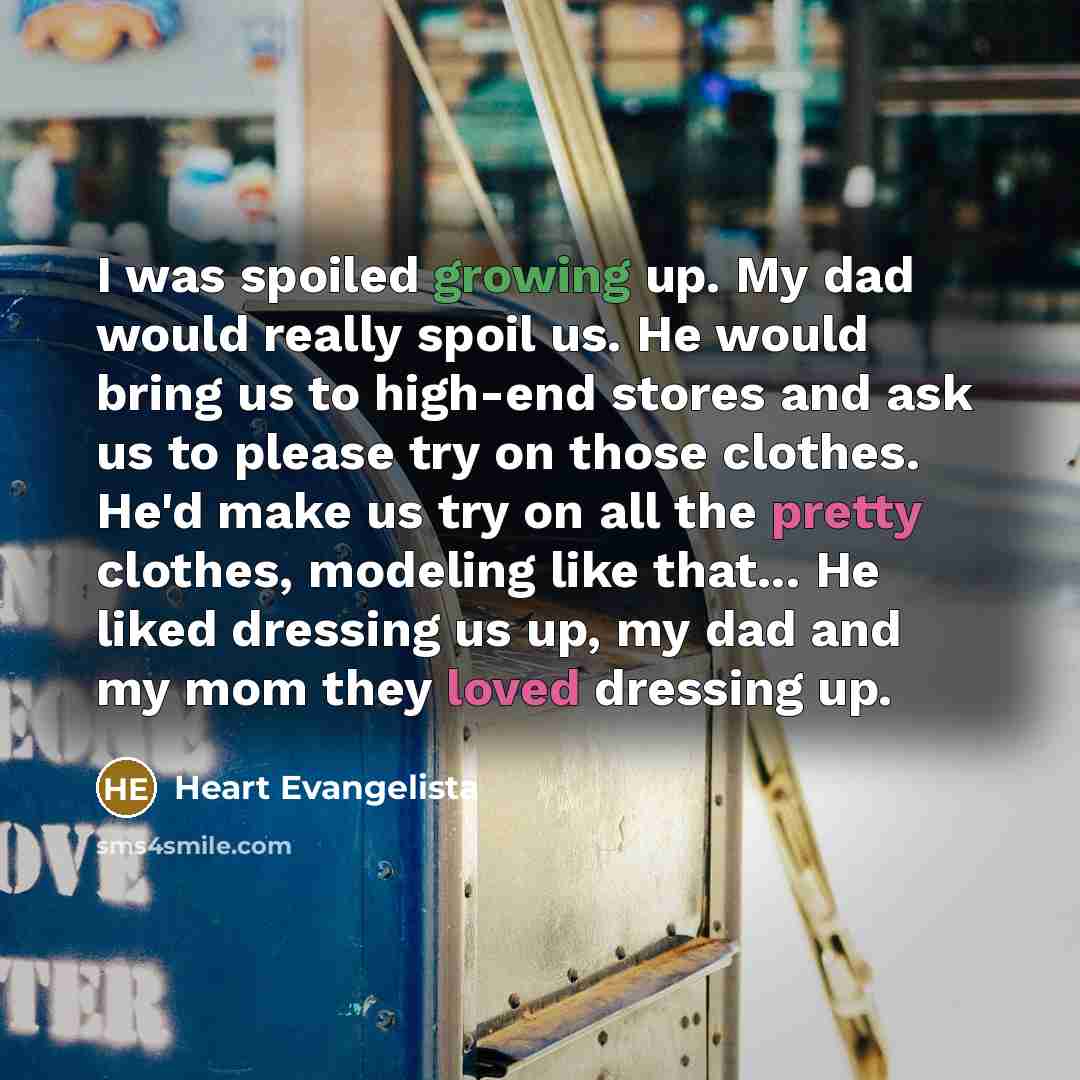 “I was spoiled growing up. My dad would really spoil us. He would bring us to high-end stores and ask us to please try on those clothes. He'd make us try on all the pretty clothes, modeling like that... He liked dressing us up, my dad and my mom they loved dressing up.” quote by Heart Evangelista