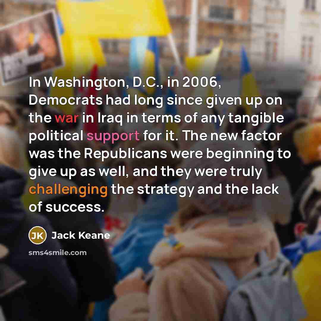 “In Washington, D.C., in 2006, Democrats had long since given up on the war in Iraq in terms of any tangible political support for it. The new factor was the Republicans were beginning to give up as well, and they were truly challenging the strategy and the lack of success.” quote by Jack Keane