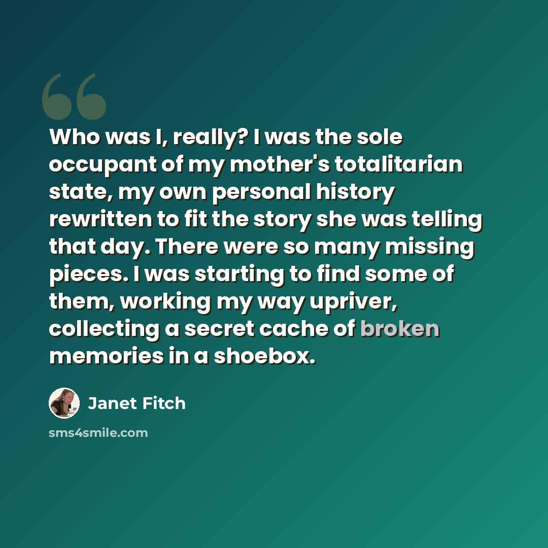 “Who was I, really? I was the sole occupant of my mother's totalitarian state, my own personal history rewritten to fit the story she was telling that day. There were so many missing pieces. I was starting to find some of them, working my way upriver, collecting a secret cache of broken memories in…” quote by Janet Fitch