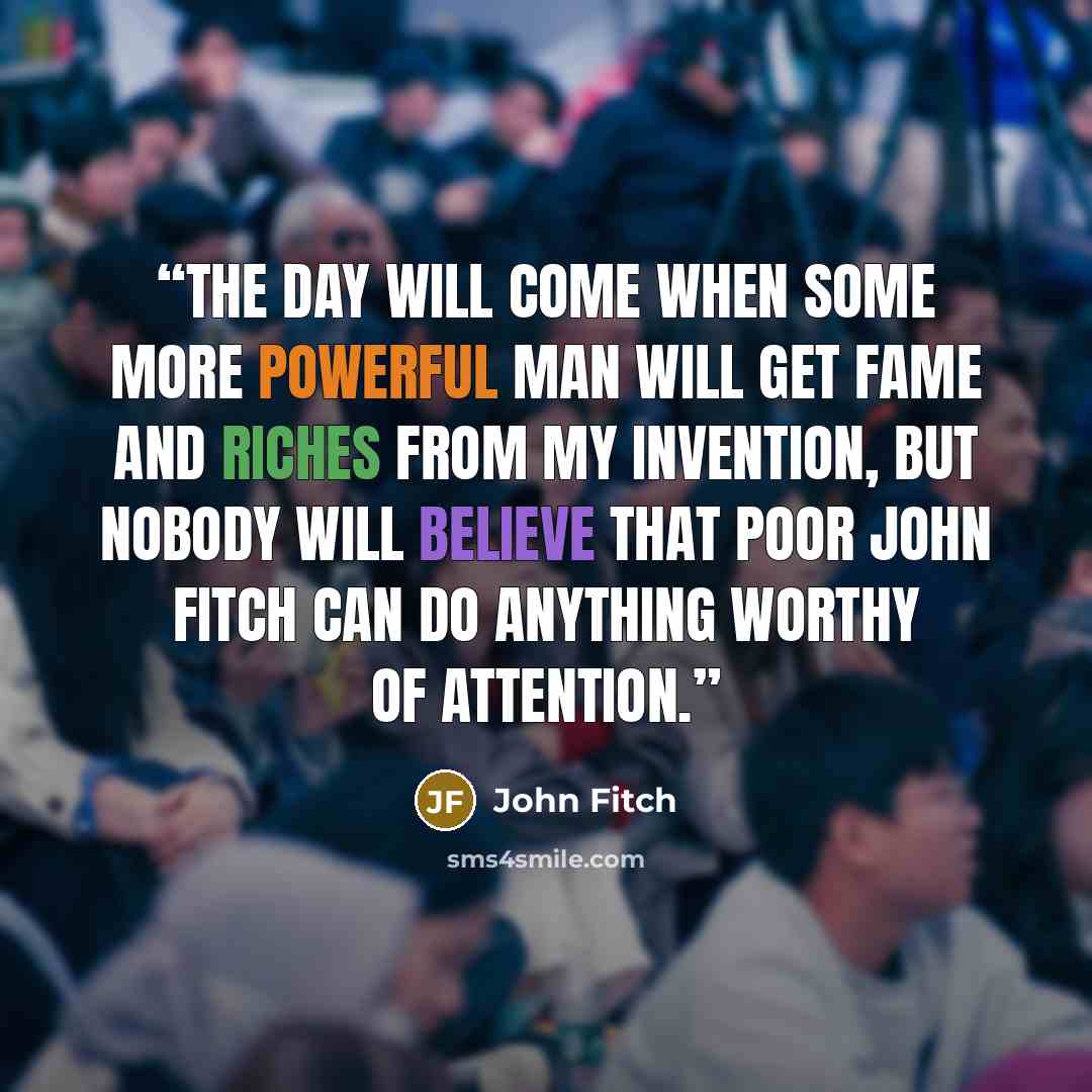 “The day will come when some more powerful man will get fame and riches from my invention, but nobody will believe that poor John Fitch can do anything worthy of attention.” quote by John Fitch