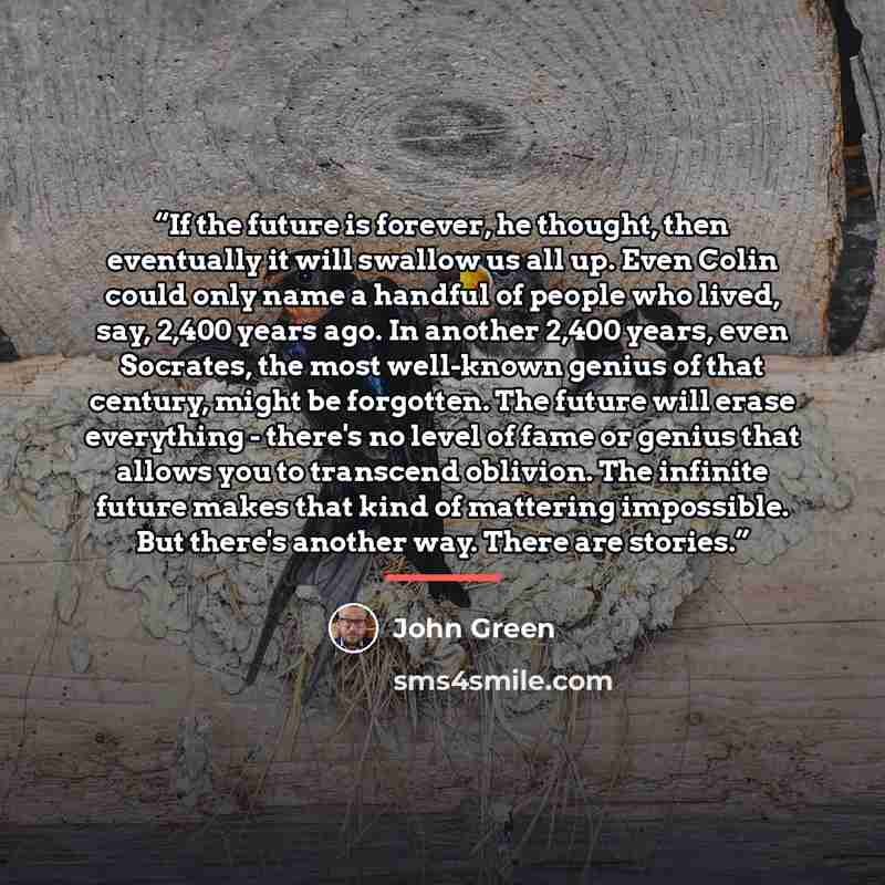 “If the future is forever, he thought, then eventually it will swallow us all up. Even Colin could only name a handful of people who lived, say, 2,400 years ago. In another 2,400 years, even Socrates, the most well-known genius of that century, might be forgotten. The future will erase everything…” quote by John Green