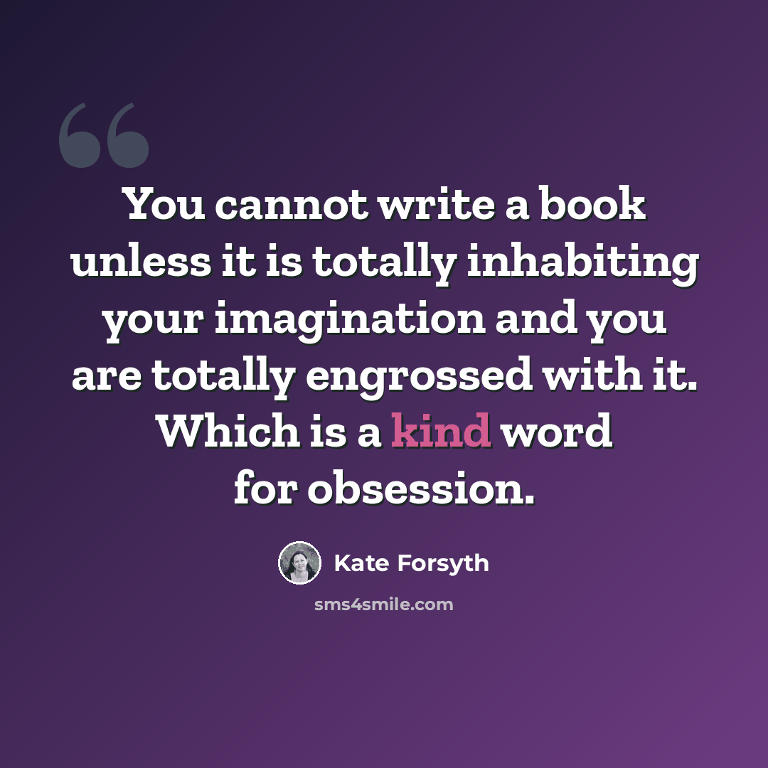 “You cannot write a book unless it is totally inhabiting your imagination and you are totally engrossed with it. Which is a kind word for obsession.” quote by Kate Forsyth