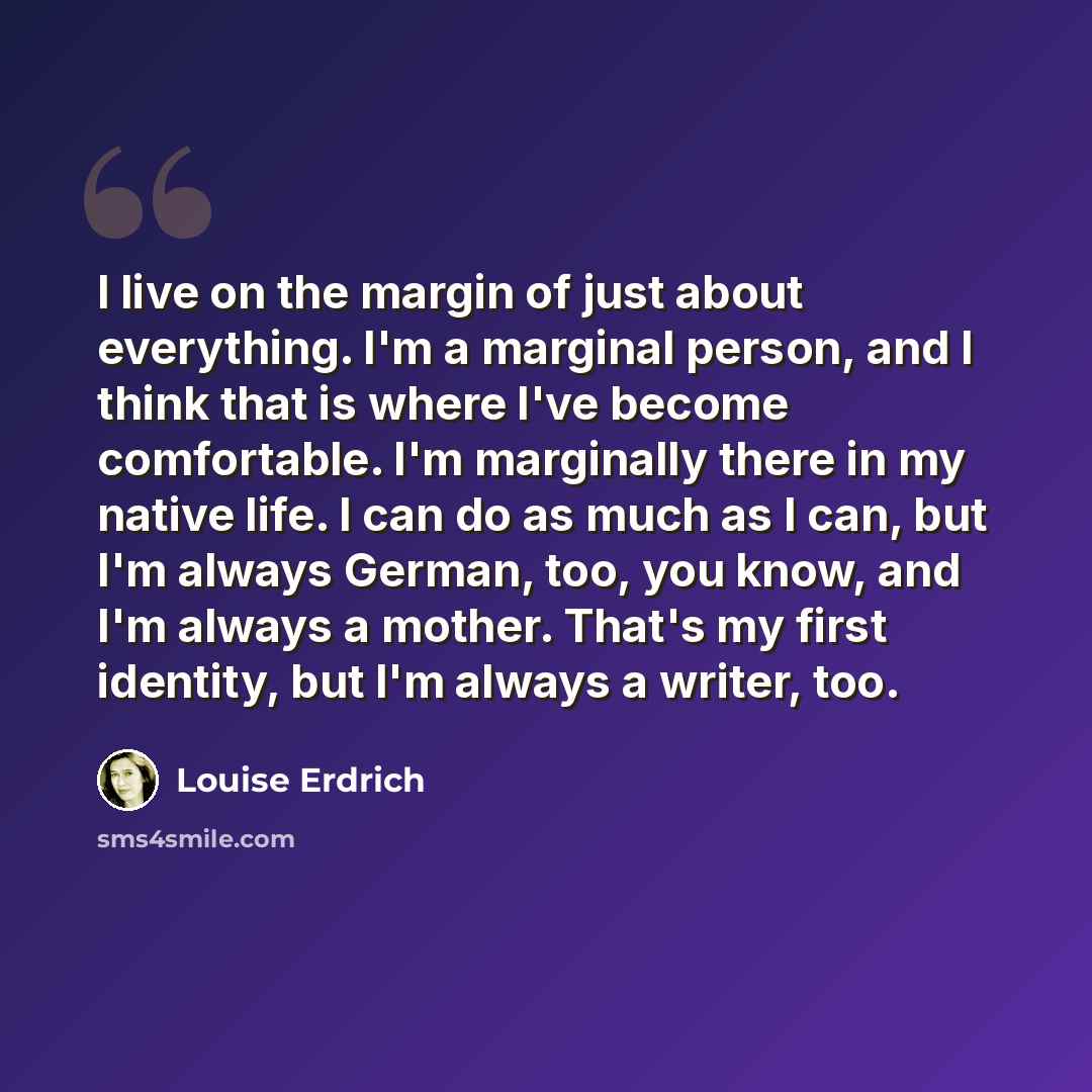 “I live on the margin of just about everything. I'm a marginal person, and I think that is where I've become comfortable. I'm marginally there in my native life. I can do as much as I can, but I'm always German, too, you know, and I'm always a mother. That's my first identity, but I'm always a…” quote by Louise Erdrich