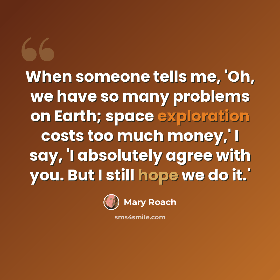 “When someone tells me, 'Oh, we have so many problems on Earth; space exploration costs too much money,' I say, 'I absolutely agree with you. But I still hope we do it.'” quote by Mary Roach