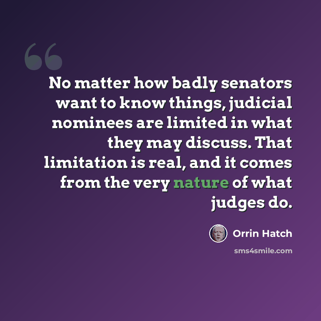 “No matter how badly senators want to know things, judicial nominees are limited in what they may discuss. That limitation is real, and it comes from the very nature of what judges do.” quote by Orrin Hatch