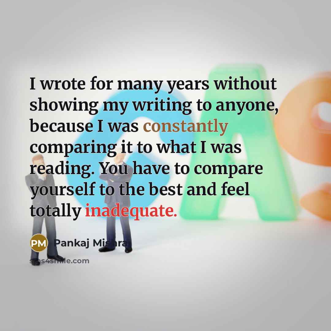 “I wrote for many years without showing my writing to anyone, because I was constantly comparing it to what I was reading. You have to compare yourself to the best and feel totally inadequate.” quote by Pankaj Mishra
