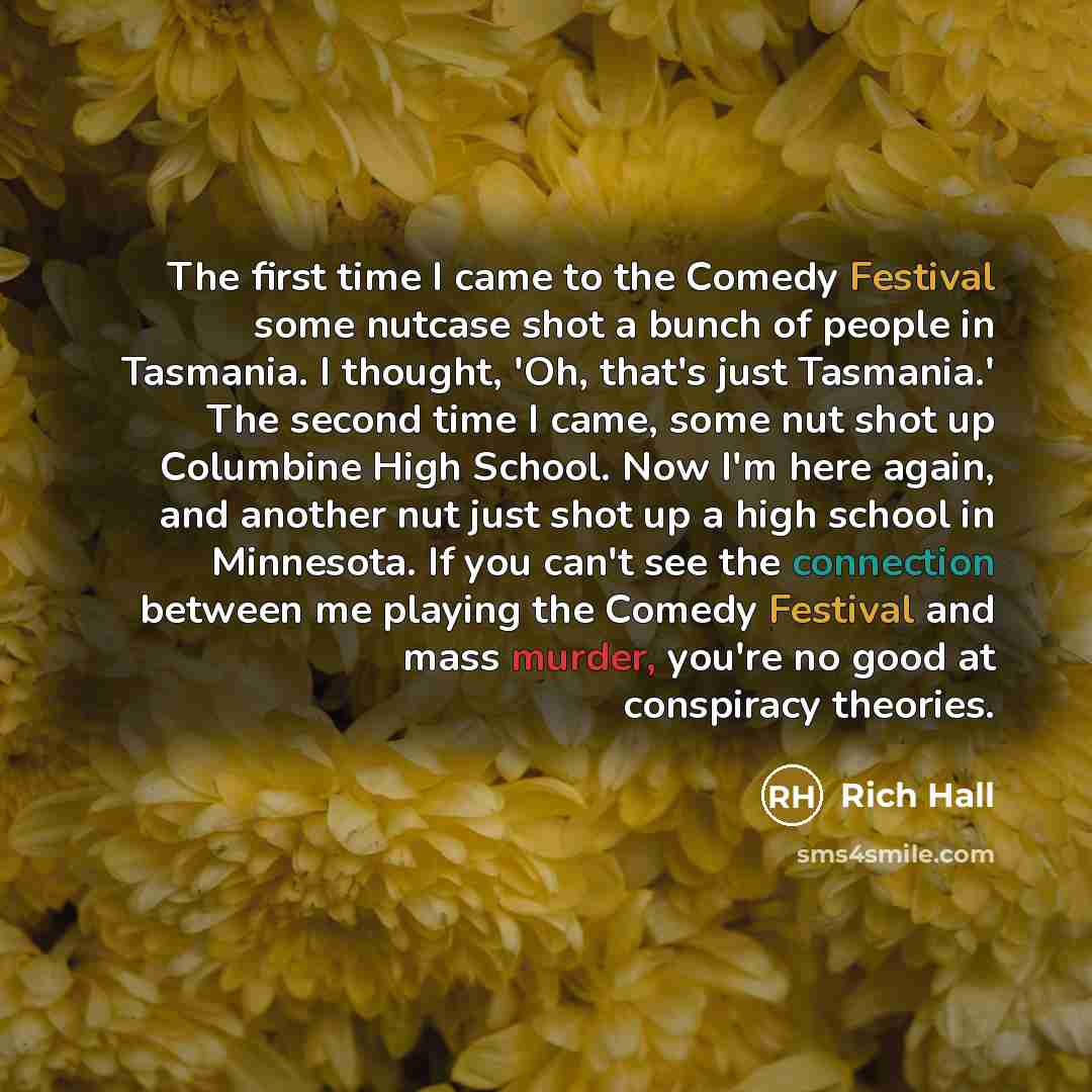 “The first time I came to the Comedy Festival some nutcase shot a bunch of people in Tasmania. I thought, 'Oh, that's just Tasmania.' The second time I came, some nut shot up Columbine High School. Now I'm here again, and another nut just shot up a high school in Minnesota. If you can't see the…” quote by Rich Hall