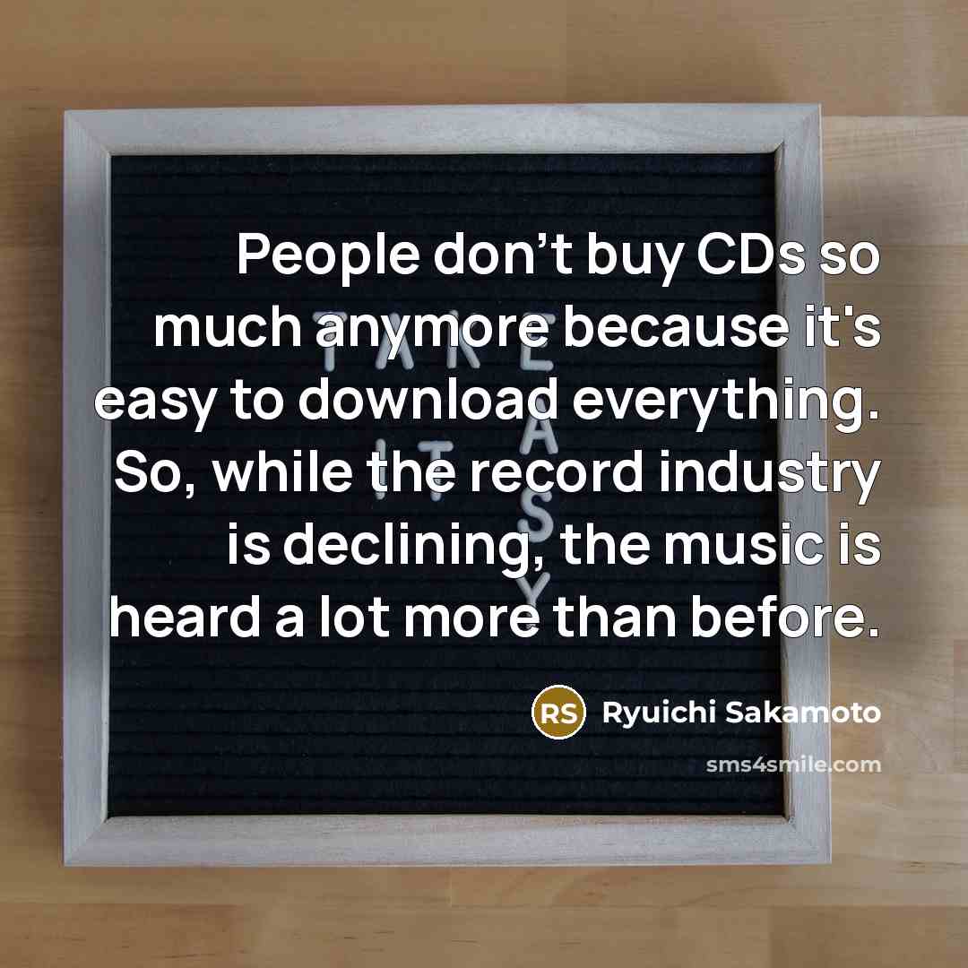 “People don't buy CDs so much anymore because it's easy to download everything. So, while the record industry is declining, the music is heard a lot more than before.” quote by Ryuichi Sakamoto