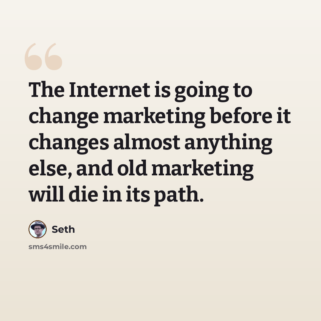 “The Internet is going to change marketing before it changes almost anything else, and old marketing will die in its path.” quote by Seth