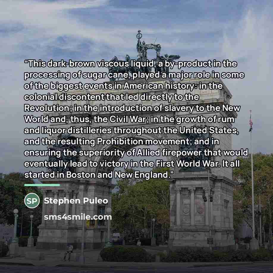 “This dark-brown viscous liquid, a by-product in the processing of sugar cane, played a major role in some of the biggest events in American history: in the colonial discontent that led directly to the Revolution; in the introduction of slavery to the New World and, thus, the Civil War; in the…” quote by Stephen Puleo