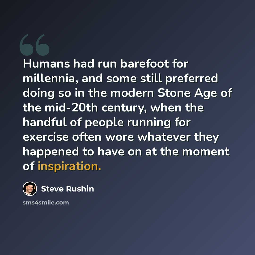 “Humans had run barefoot for millennia, and some still preferred doing so in the modern Stone Age of the mid-20th century, when the handful of people running for exercise often wore whatever they happened to have on at the moment of inspiration.” quote by Steve Rushin