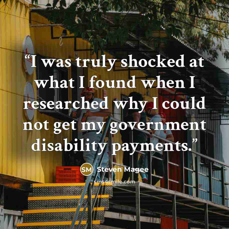 “I was truly shocked at what I found when I researched why I could not get my government disability payments.” quote by Steven Magee