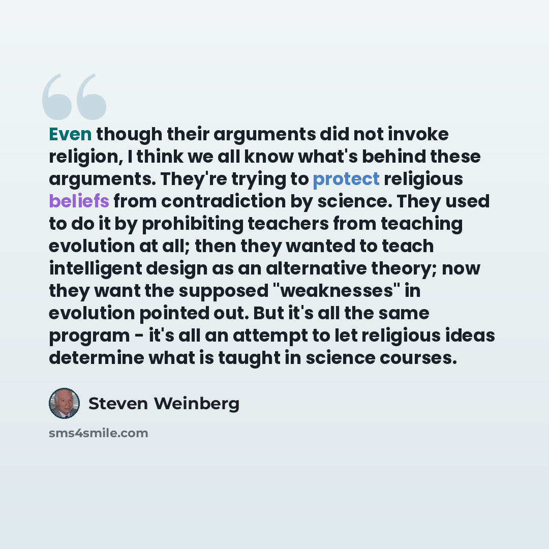 “Even though their arguments did not invoke religion, I think we all know what's behind these arguments. They're trying to protect religious beliefs from contradiction by science. They used to do it by prohibiting teachers from teaching evolution at all; then they wanted to teach intelligent design…” quote by Steven Weinberg