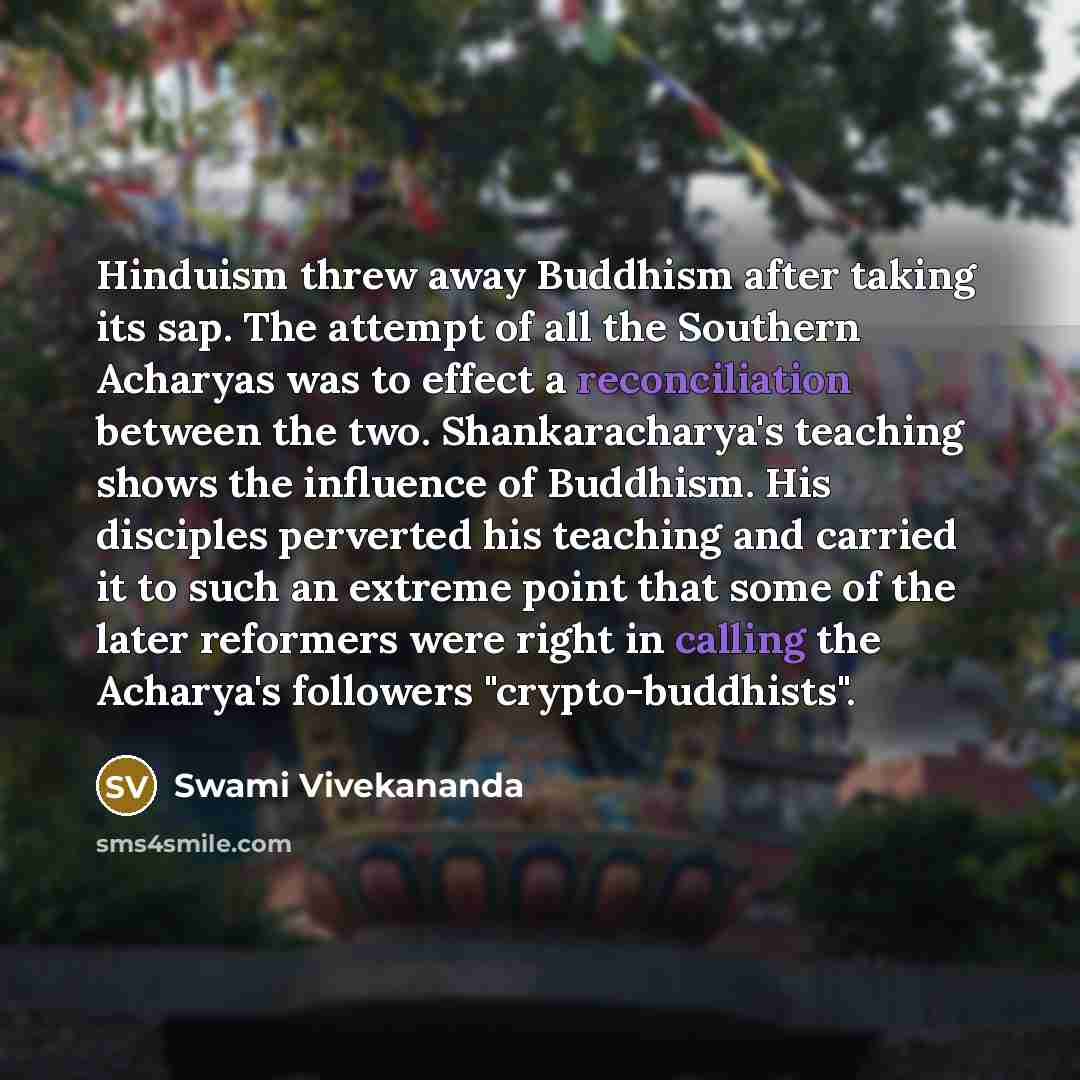 “Hinduism threw away Buddhism after taking its sap. The attempt of all the Southern Acharyas was to effect a reconciliation between the two. Shankaracharya's teaching shows the influence of Buddhism. His disciples perverted his teaching and carried it to such an extreme point that some of the later…” quote by Swami Vivekananda