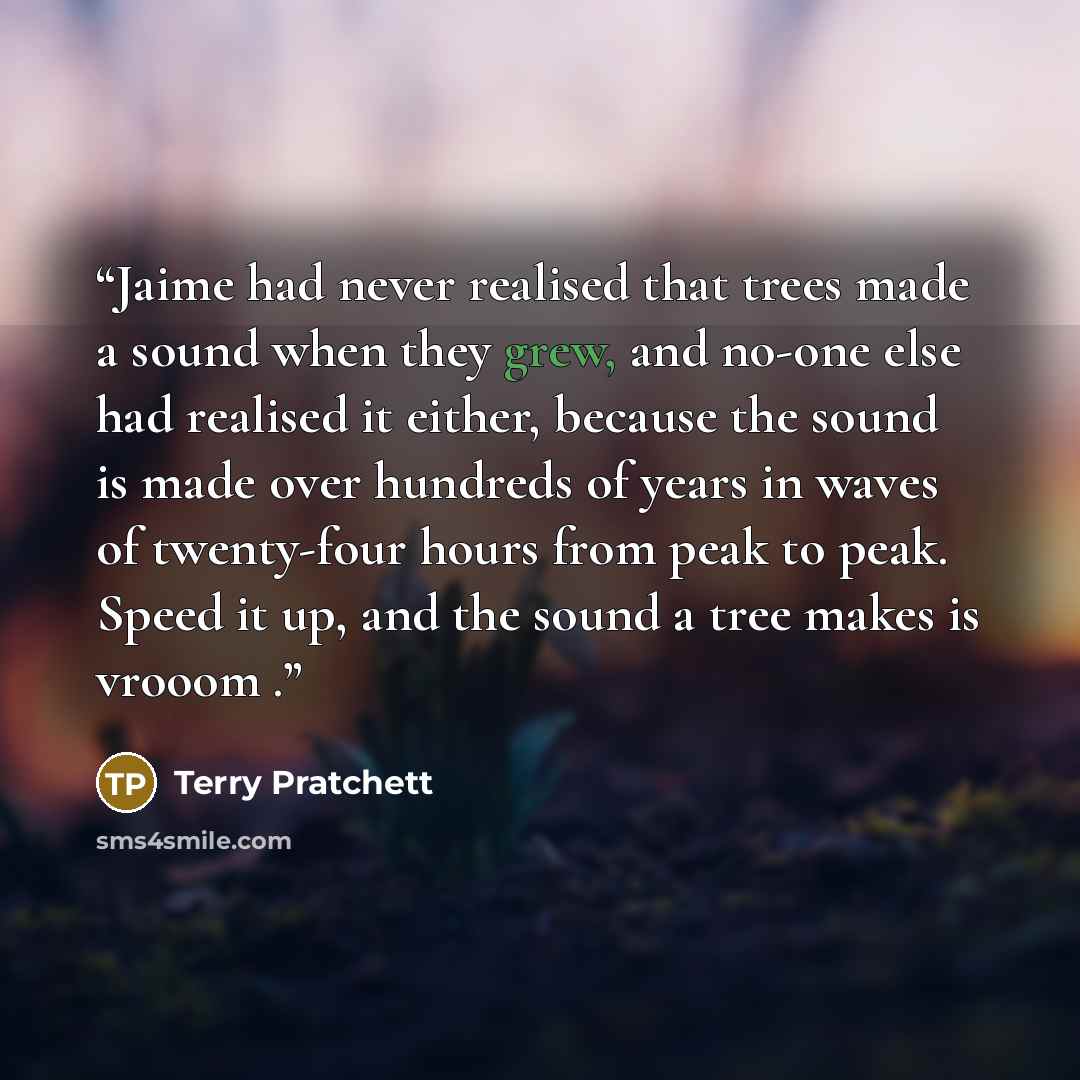 “Jaime had never realised that trees made a sound when they grew, and no-one else had realised it either, because the sound is made over hundreds of years in waves of twenty-four hours from peak to peak. Speed it up, and the sound a tree makes is vrooom .” quote by Terry Pratchett