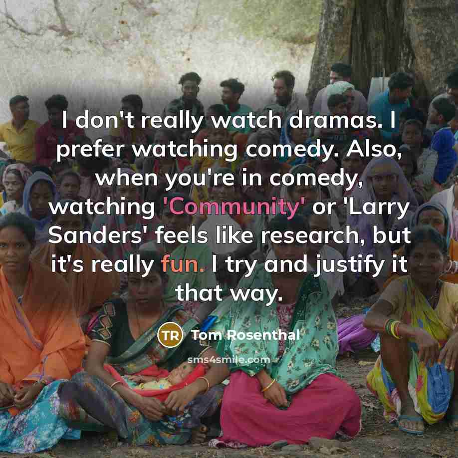“I don't really watch dramas. I prefer watching comedy. Also, when you're in comedy, watching 'Community' or 'Larry Sanders' feels like research, but it's really fun. I try and justify it that way.” quote by Tom Rosenthal