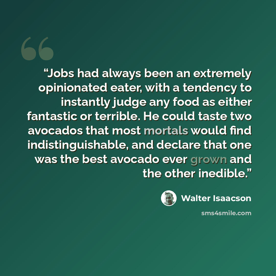 “Jobs had always been an extremely opinionated eater, with a tendency to instantly judge any food as either fantastic or terrible. He could taste two avocados that most mortals would find indistinguishable, and declare that one was the best avocado ever grown and the other inedible.” quote by Walter Isaacson