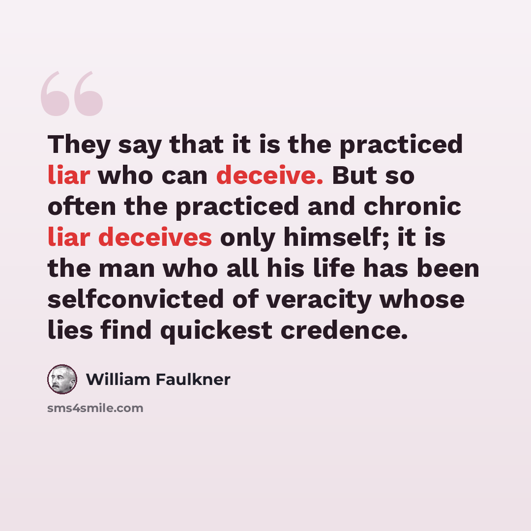 “They say that it is the practiced liar who can deceive. But so often the practiced and chronic liar deceives only himself; it is the man who all his life has been selfconvicted of veracity whose lies find quickest credence.” quote by William Faulkner