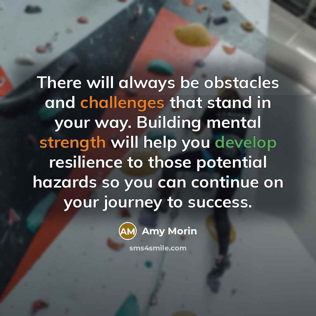 “There will always be obstacles and challenges that stand in your way. Building mental strength will help you develop resilience to those potential hazards so you can continue on your journey to success.” quote by Amy Morin