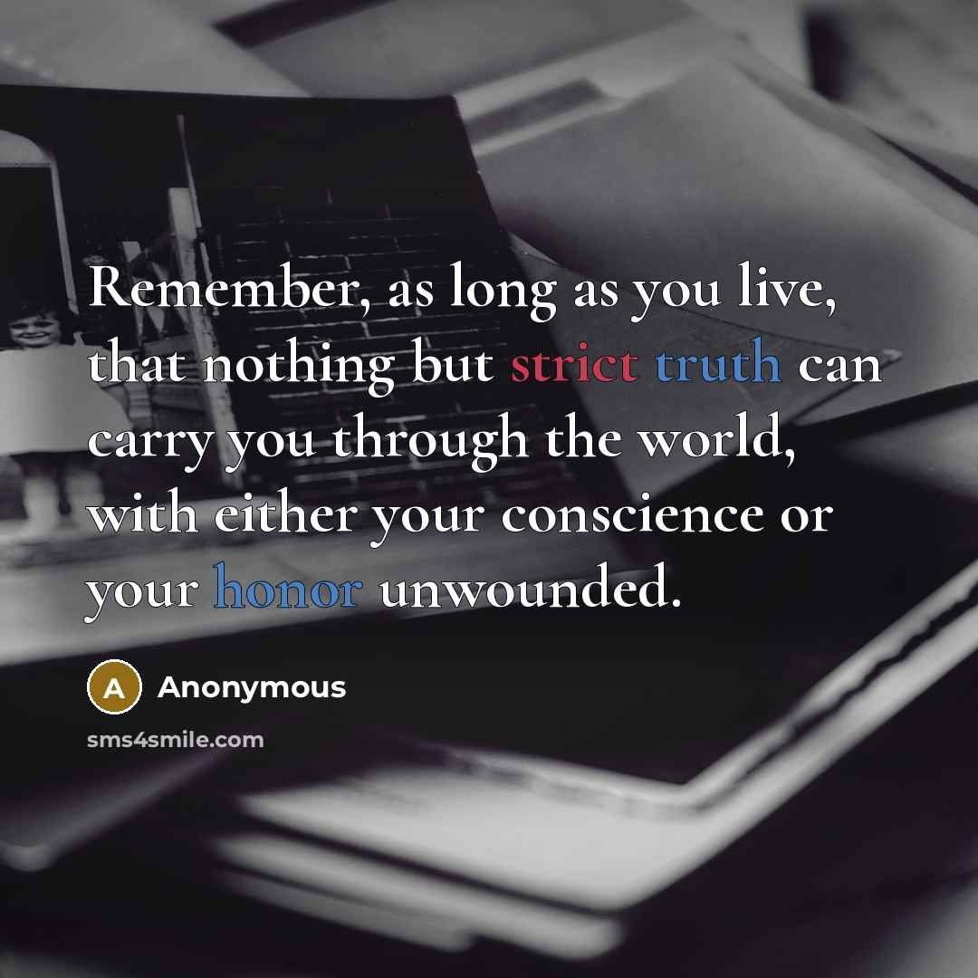 “Remember, as long as you live, that nothing but strict truth can carry you through the world, with either your conscience or your honor unwounded.” quote by Anonymous