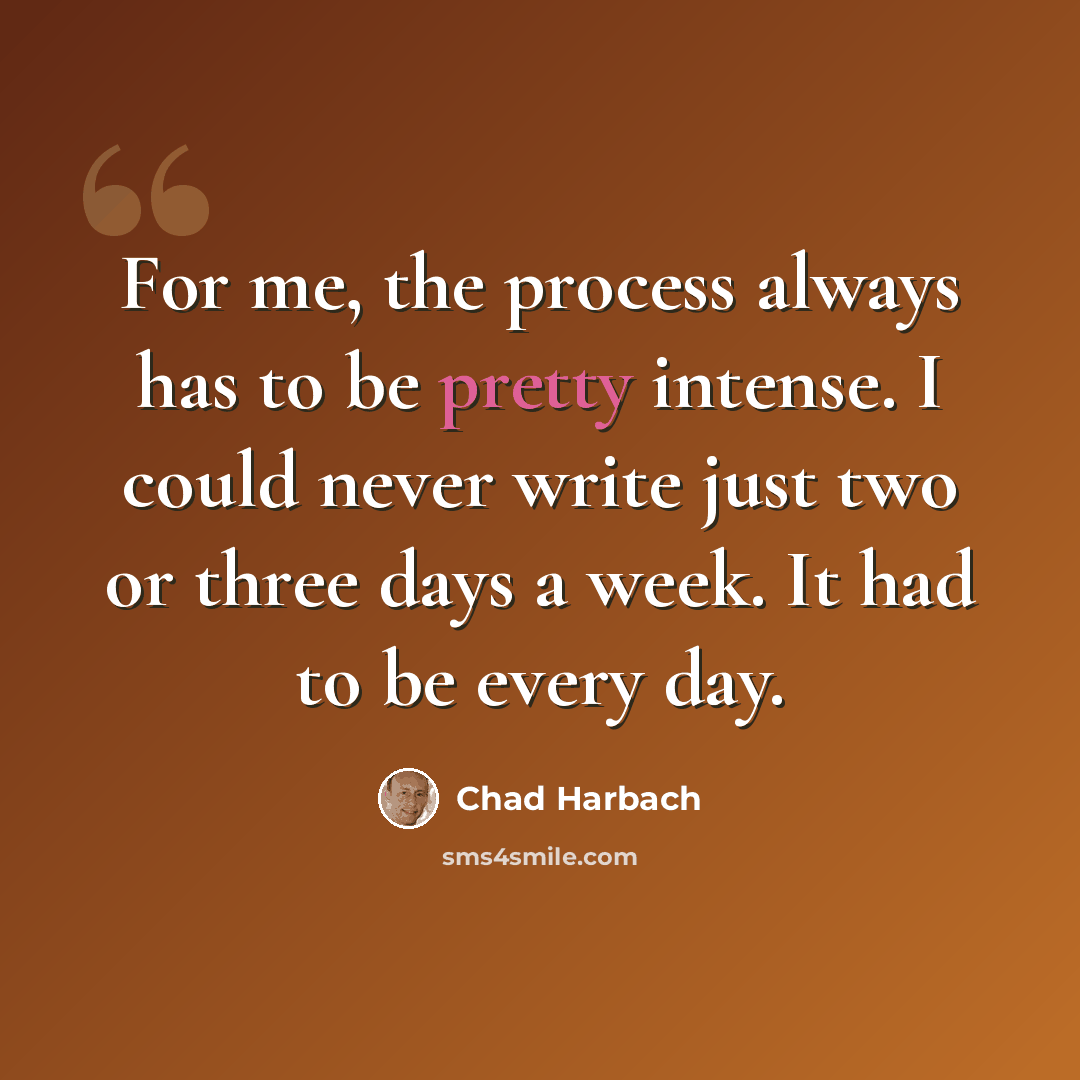 “For me, the process always has to be pretty intense. I could never write just two or three days a week. It had to be every day.” quote by Chad Harbach