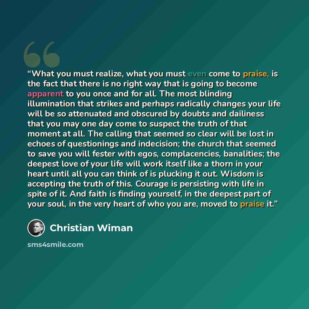 “What you must realize, what you must even come to praise, is the fact that there is no right way that is going to become apparent to you once and for all. The most blinding illumination that strikes and perhaps radically changes your life will be so attenuated and obscured by doubts and dailiness…” quote by Christian Wiman