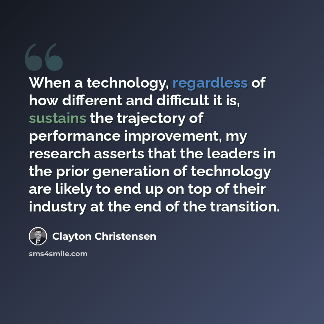 “When a technology, regardless of how different and difficult it is, sustains the trajectory of performance improvement, my research asserts that the leaders in the prior generation of technology are likely to end up on top of their industry at the end of the transition.” quote by Clayton Christensen