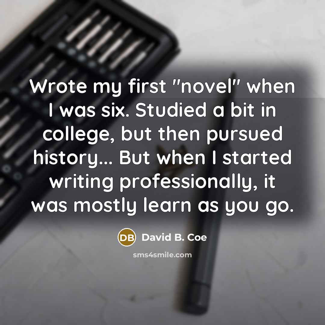 “Wrote my first "novel" when I was six. Studied a bit in college, but then pursued history... But when I started writing professionally, it was mostly learn as you go.” quote by David B. Coe