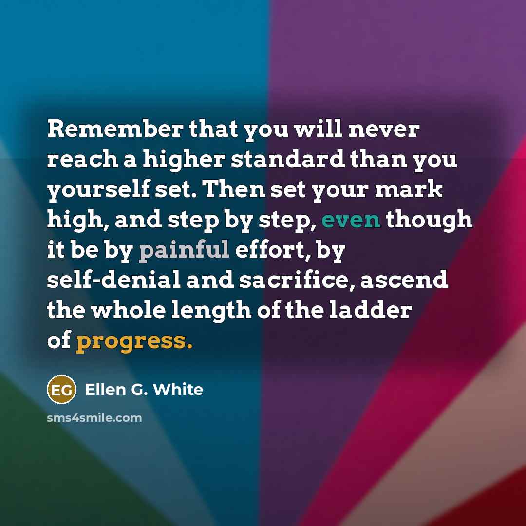 “Remember that you will never reach a higher standard than you yourself set. Then set your mark high, and step by step, even though it be by painful effort, by self-denial and sacrifice, ascend the whole length of the ladder of progress.” quote by Ellen G. White