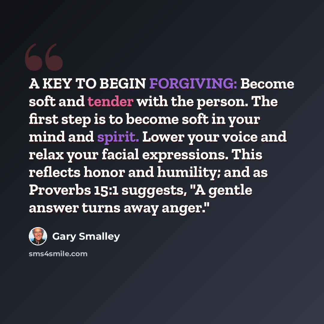 “A KEY TO BEGIN FORGIVING: Become soft and tender with the person. The first step is to become soft in your mind and spirit. Lower your voice and relax your facial expressions. This reflects honor and humility; and as Proverbs 15:1 suggests, "A gentle answer turns away anger."” quote by Gary Smalley