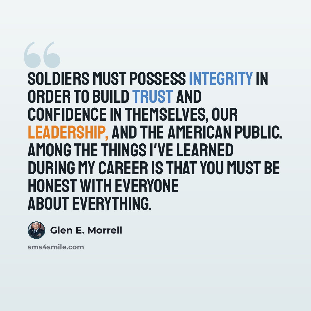 “Soldiers must possess integrity in order to build trust and confidence in themselves, our leadership, and the American public. Among the things I've learned during my career is that you must be honest with everyone about everything.” quote by Glen E. Morrell