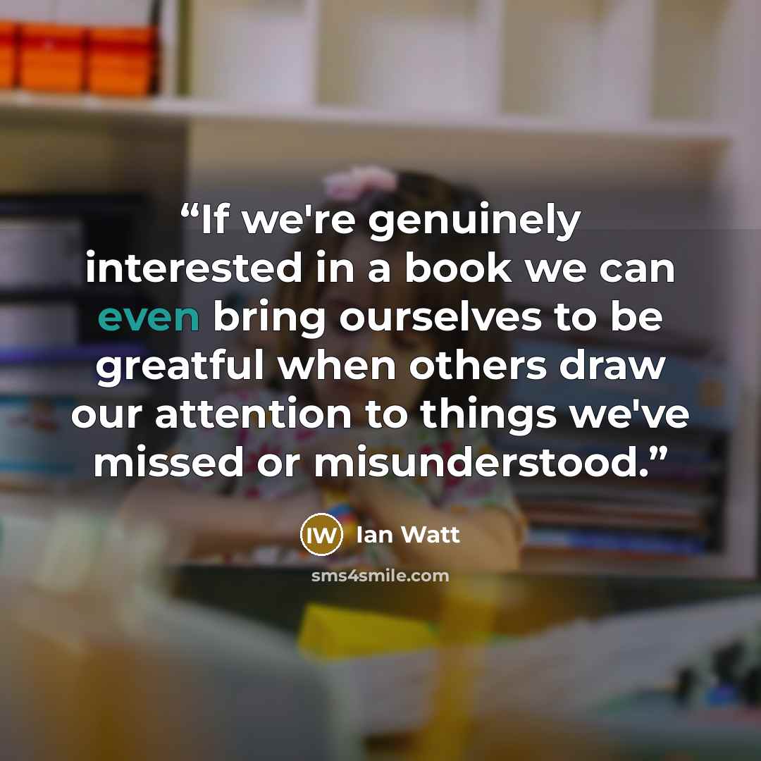 “If we're genuinely interested in a book we can even bring ourselves to be greatful when others draw our attention to things we've missed or misunderstood.” quote by Ian Watt