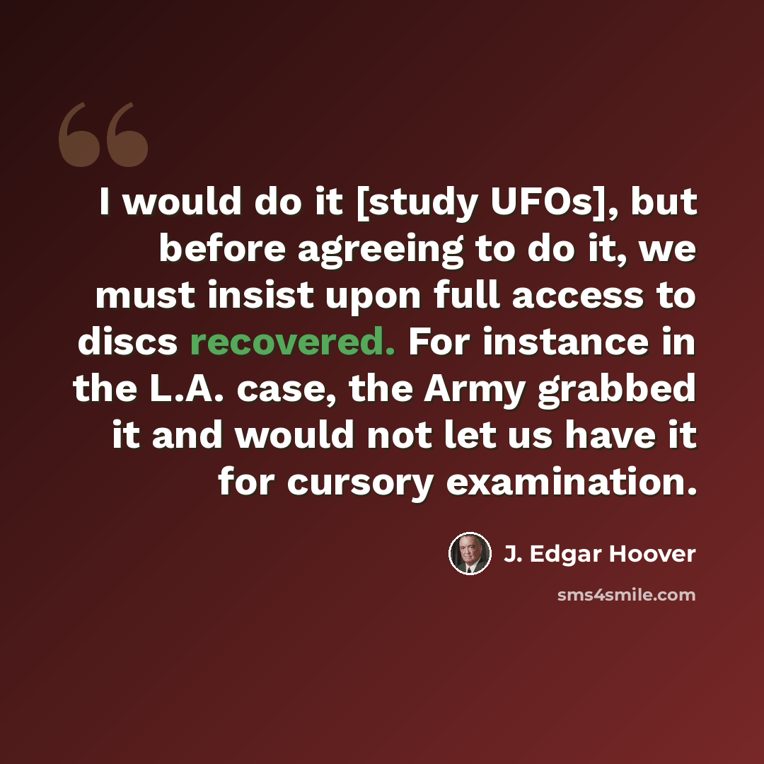 “I would do it [study UFOs], but before agreeing to do it, we must insist upon full access to discs recovered. For instance in the L.A. case, the Army grabbed it and would not let us have it for cursory examination.” quote by J. Edgar Hoover
