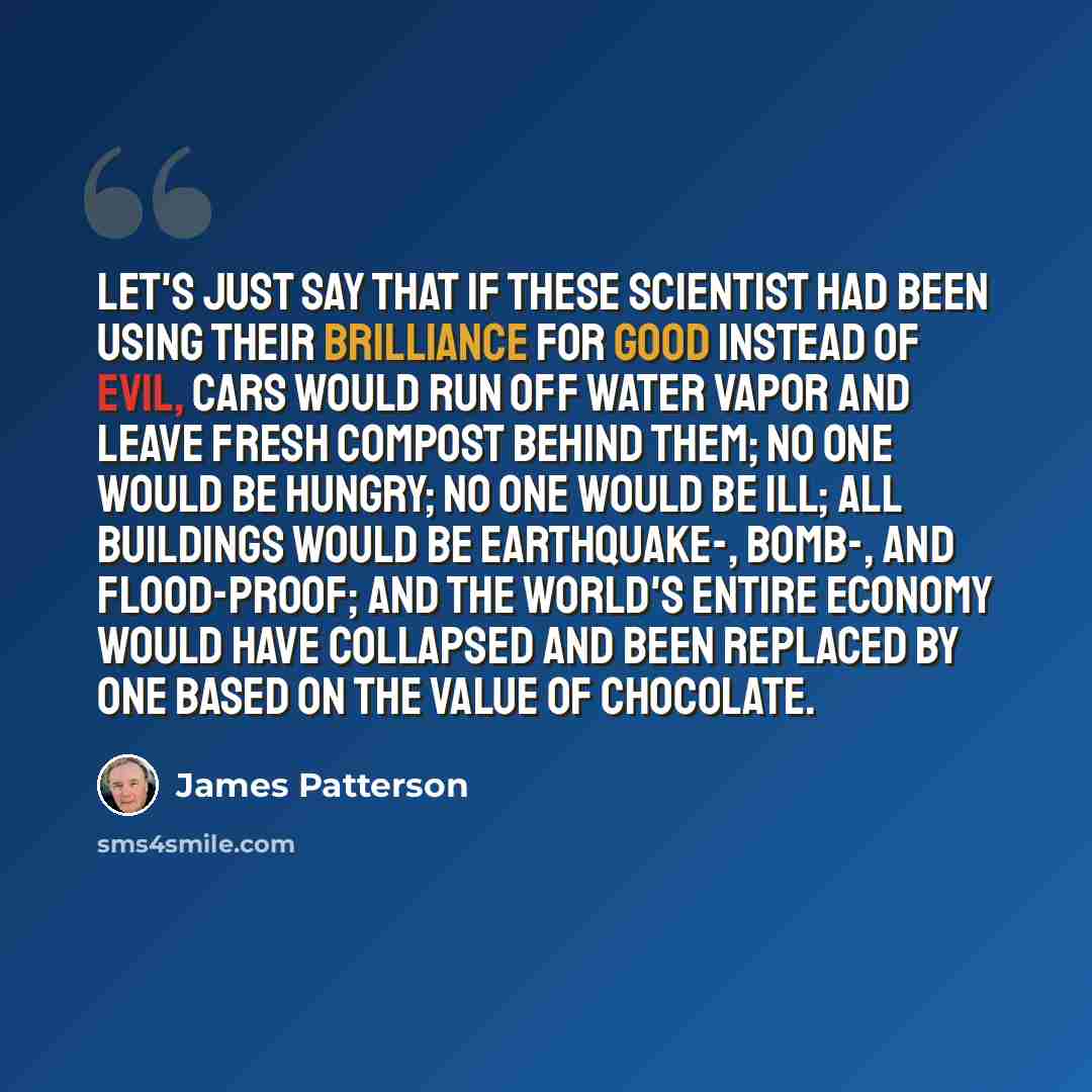 “Let's just say that if these scientist had been using their brilliance for good instead of evil, cars would run off water vapor and leave fresh compost behind them; no one would be hungry; no one would be ill; all buildings would be earthquake-, bomb-, and flood-proof; and the world's entire…” quote by James Patterson