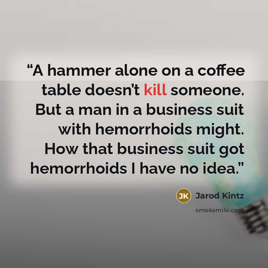 “A hammer alone on a coffee table doesn’t kill someone. But a man in a business suit with hemorrhoids might. How that business suit got hemorrhoids I have no idea.” quote by Jarod Kintz