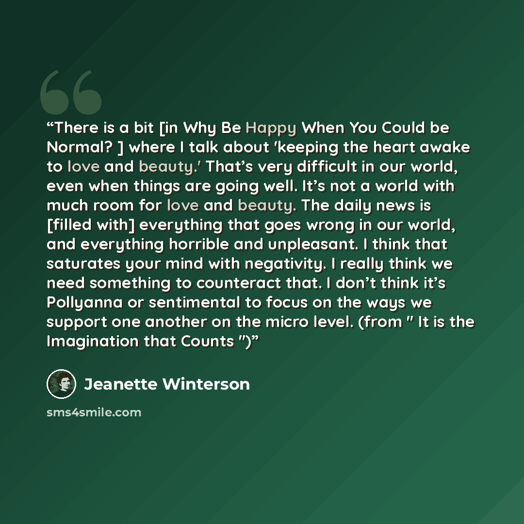 “There is a bit [in Why Be Happy When You Could be Normal? ] where I talk about 'keeping the heart awake to love and beauty.' That’s very difficult in our world, even when things are going well. It’s not a world with much room for love and beauty. The daily news is [filled with] everything that…” quote by Jeanette Winterson