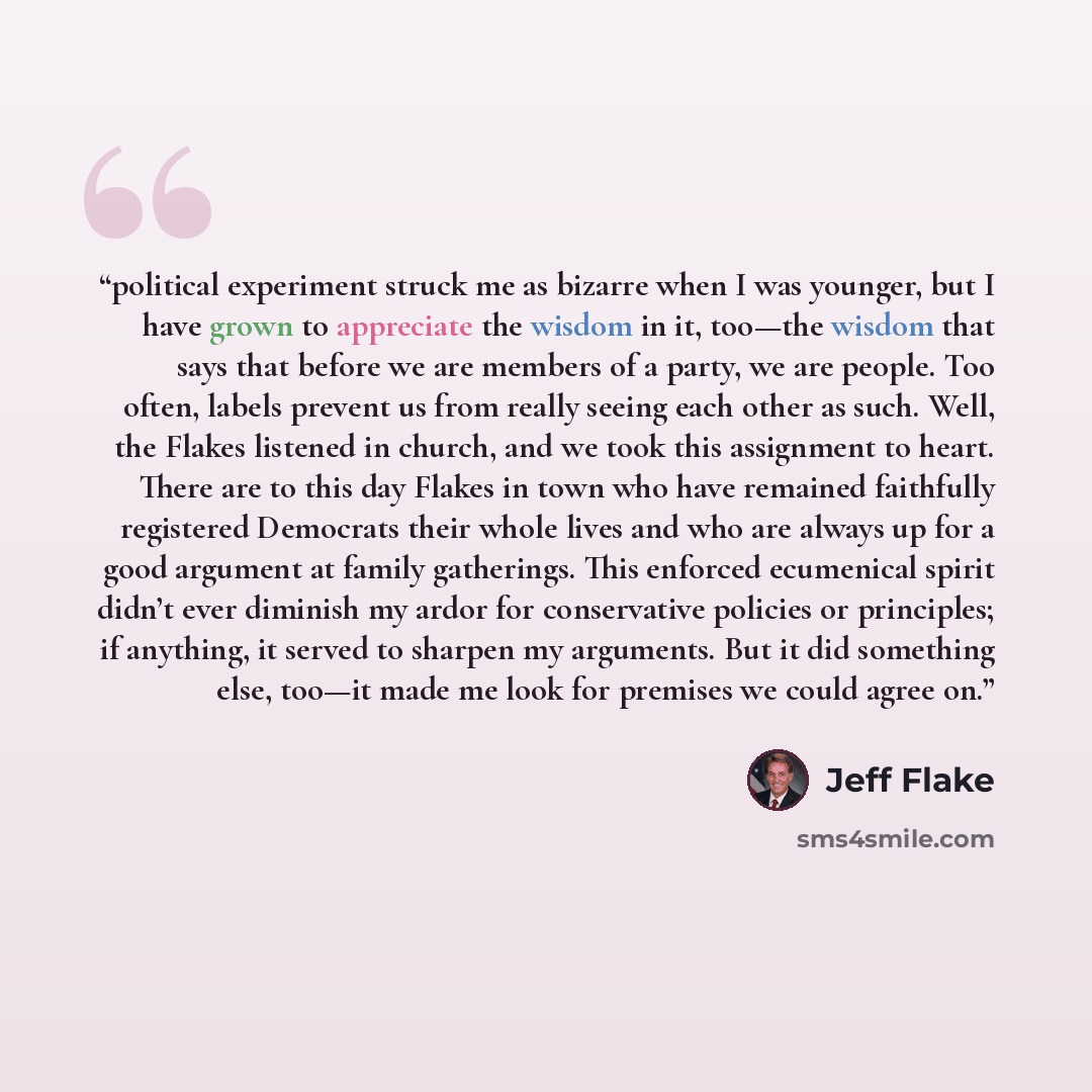 “political experiment struck me as bizarre when I was younger, but I have grown to appreciate the wisdom in it, too—the wisdom that says that before we are members of a party, we are people. Too often, labels prevent us from really seeing each other as such. Well, the Flakes listened in church, and…” quote by Jeff Flake